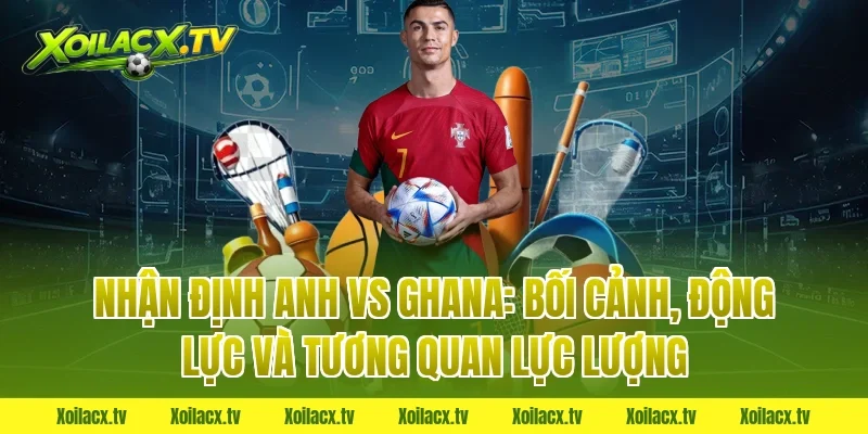 Nhận định Anh vs Ghana: Bối cảnh, động lực và tương quan lực lượng
