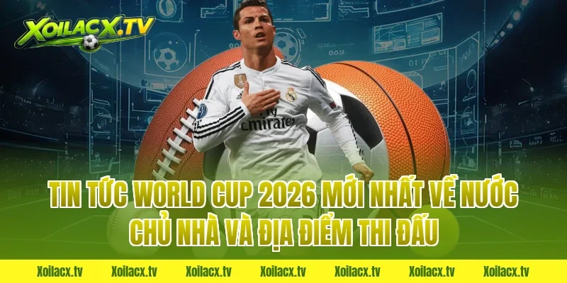 Tin tức world cup 2026 mới nhất về nước chủ nhà và địa điểm thi đấu